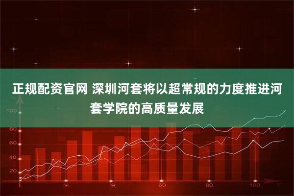 正规配资官网 深圳河套将以超常规的力度推进河套学院的高质量发展
