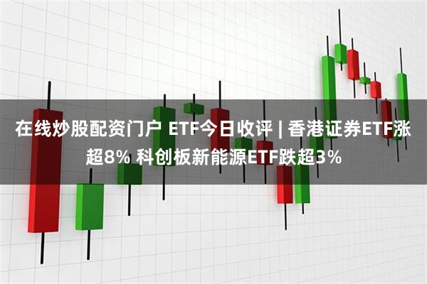 在线炒股配资门户 ETF今日收评 | 香港证券ETF涨超8% 科创板新能源ETF跌超3%