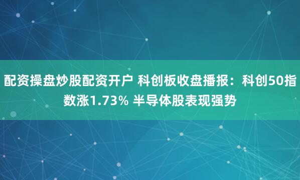 配资操盘炒股配资开户 科创板收盘播报：科创50指数涨1.73% 半导体股表现强势