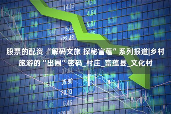 股票的配资 “解码文旅 探秘富蕴”系列报道|乡村旅游的“出圈”密码_村庄_富蕴县_文化村