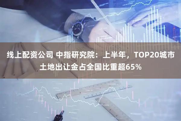 线上配资公司 中指研究院：上半年，TOP20城市土地出让金占全国比重超65%