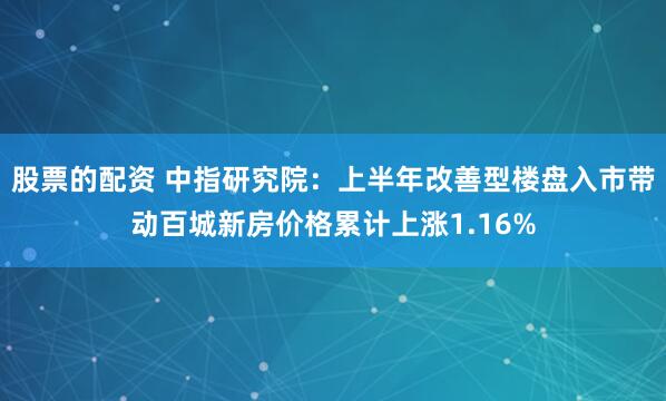 股票的配资 中指研究院：上半年改善型楼盘入市带动百城新房价格累计上涨1.16%