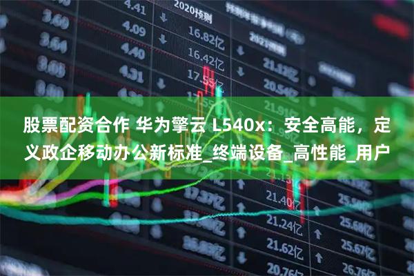 股票配资合作 华为擎云 L540x：安全高能，定义政企移动办公新标准_终端设备_高性能_用户