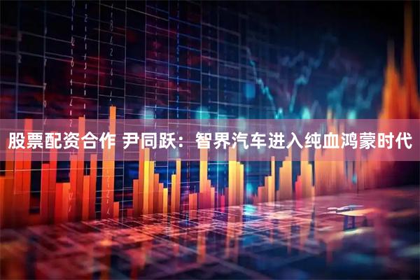 股票配资合作 尹同跃：智界汽车进入纯血鸿蒙时代