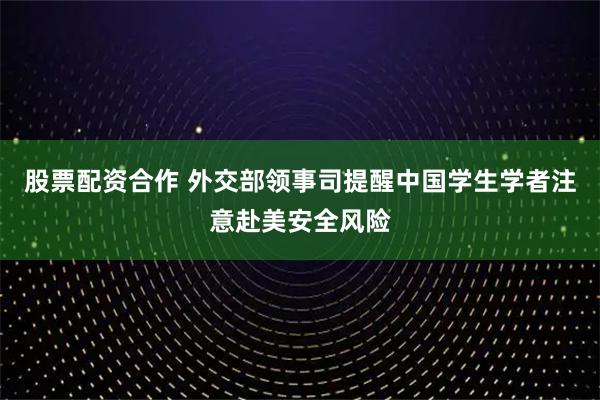 股票配资合作 外交部领事司提醒中国学生学者注意赴美安全风险