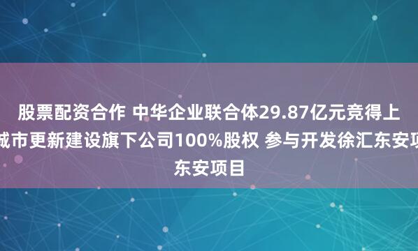 股票配资合作 中华企业联合体29.87亿元竞得上海城市更新建设旗下公司100%股权 参与开发徐汇东安项目