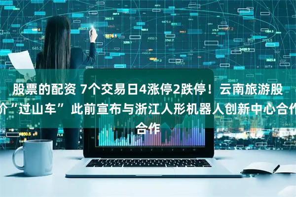 股票的配资 7个交易日4涨停2跌停！云南旅游股价“过山车” 此前宣布与浙江人形机器人创新中心合作