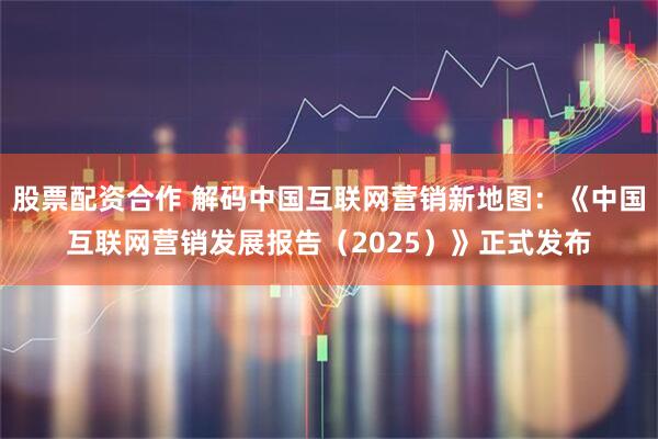 股票配资合作 解码中国互联网营销新地图：《中国互联网营销发展报告（2025）》正式发布