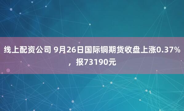 线上配资公司 9月26日国际铜期货收盘上涨0.37%，报73190元