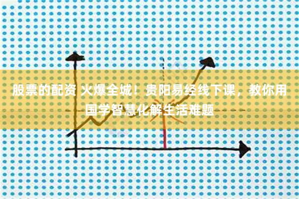 股票的配资 火爆全城！贵阳易经线下课，教你用国学智慧化解生活难题
