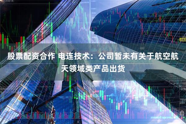 股票配资合作 电连技术：公司暂未有关于航空航天领域类产品出货