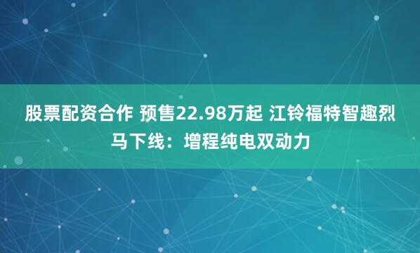 股票配资合作 预售22.98万起 江铃福特智趣烈马下线：增程纯电双动力