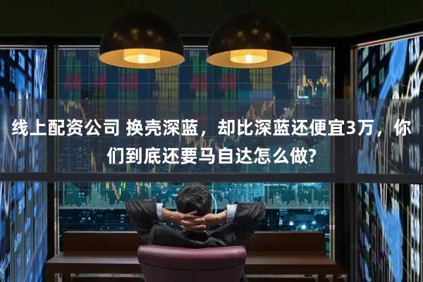 线上配资公司 换壳深蓝，却比深蓝还便宜3万，你们到底还要马自达怎么做?