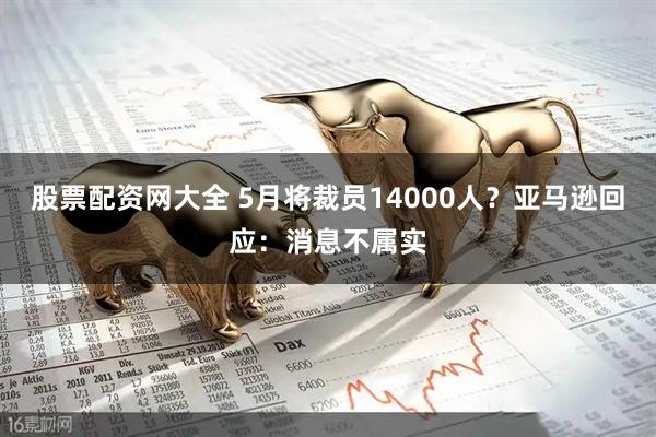 股票配资网大全 5月将裁员14000人？亚马逊回应：消息不属实