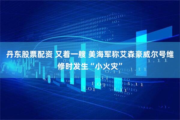 丹东股票配资 又着一艘 美海军称艾森豪威尔号维修时发生“小火灾”