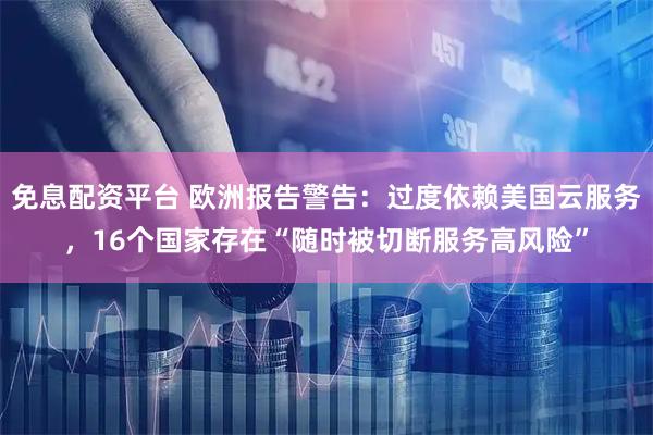 免息配资平台 欧洲报告警告：过度依赖美国云服务，16个国家存在“随时被切断服务高风险”