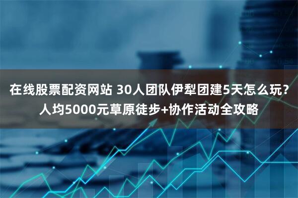 在线股票配资网站 30人团队伊犁团建5天怎么玩？人均5000元草原徒步+协作活动全攻略