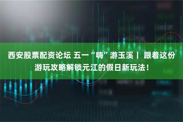 西安股票配资论坛 五一“嗨”游玉溪丨 跟着这份游玩攻略解锁元江的假日新玩法！