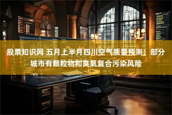 股票知识网 五月上半月四川空气质量预测：部分城市有颗粒物和臭氧复合污染风险