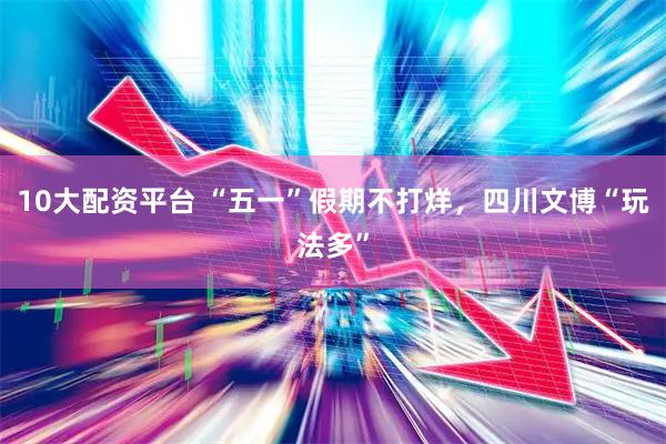 10大配资平台 “五一”假期不打烊，四川文博“玩法多”
